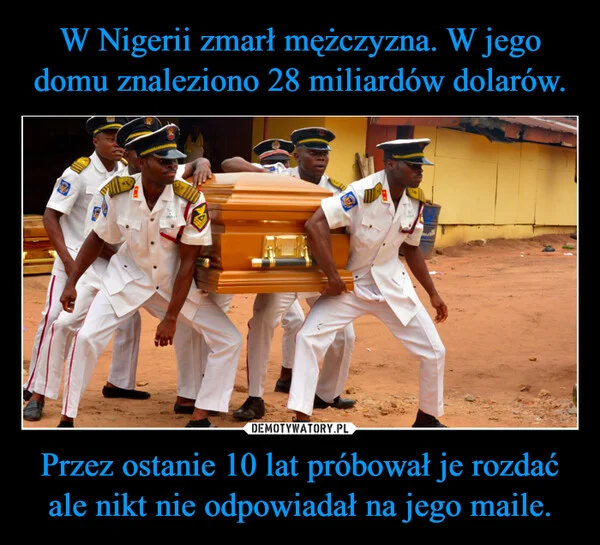 
    W Nigerii zmarł mężczyzna. W jego domu znaleziono 28 miliardów dolarów. Przez ostanie 10 lat próbował je rozdać ale nikt nie odpowiadał na jego maile.