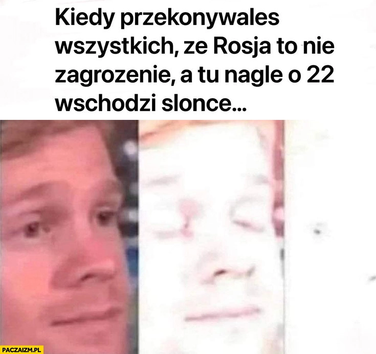 
    Kiedy przekonywałeś wszystkich ze rosja to nie zagrożenie a tu nagle o 22 wschodzi słońce