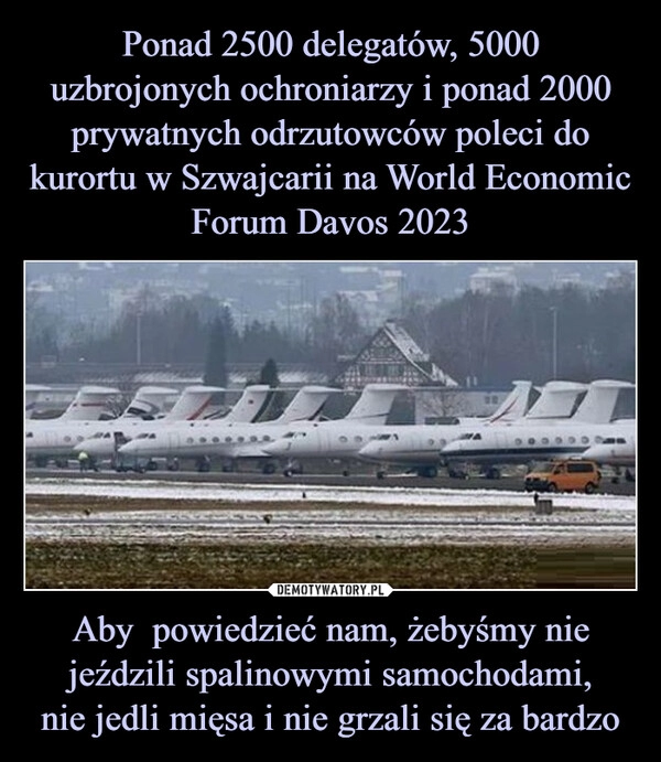 
    Ponad 2500 delegatów, 5000 uzbrojonych ochroniarzy i ponad 2000 prywatnych odrzutowców poleci do kurortu w Szwajcarii na World Economic Forum Davos 2023 Aby powiedzieć nam, żebyśmy nie jeździli spalinowymi samochodami,
nie jedli mięsa i nie grzali się za bardzo 