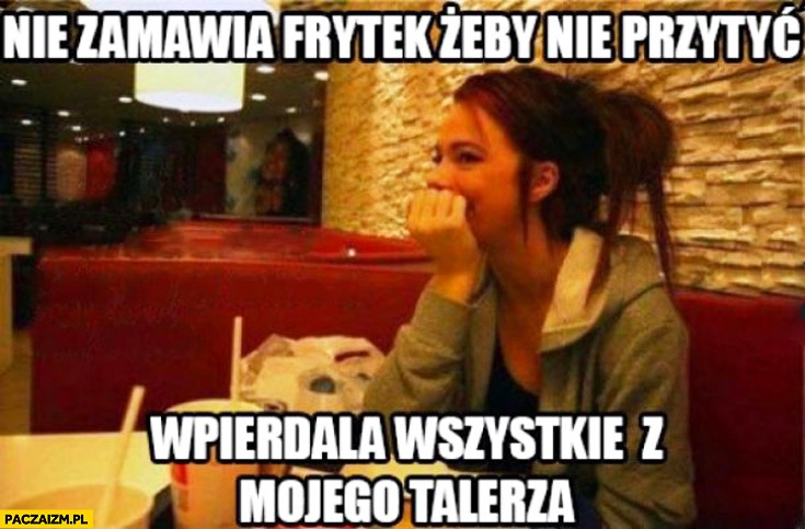 
    Nie zamawia frytek żeby nie przytyć wpierdala wszystkie z mojego talerza