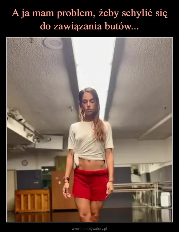 
    A ja mam problem, żeby schylić się do zawiązania butów...