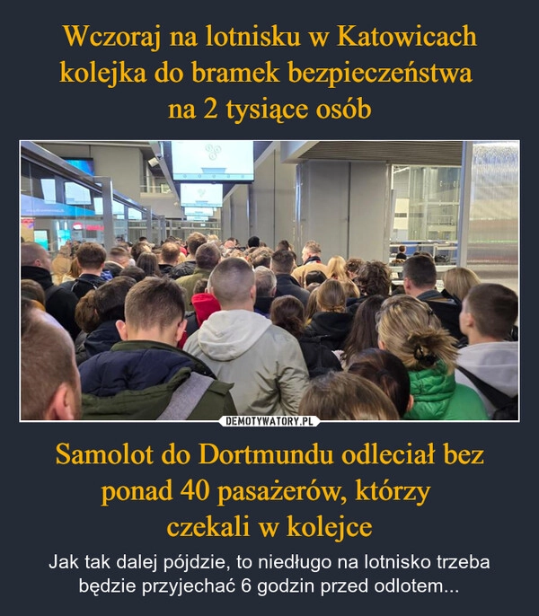 
    Wczoraj na lotnisku w Katowicach kolejka do bramek bezpieczeństwa 
na 2 tysiące osób Samolot do Dortmundu odleciał bez ponad 40 pasażerów, którzy 
czekali w kolejce