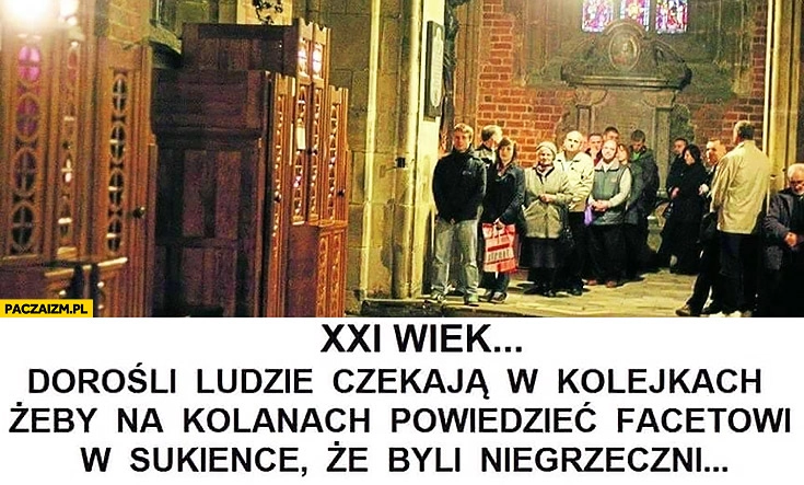 
    XXI wiek dorośli ludzie w kościele czekają w kolejkach żeby na kolanach powiedzieć księdzu facetowi w sukience, że byli niegrzeczni