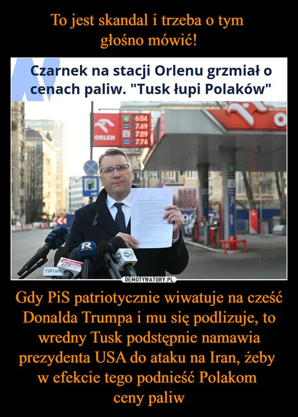 
    To jest skandal i trzeba o tym głośno mówić! Gdy PiS patriotycznie wiwatuje na cześć Donalda Trumpa i mu się podlizuje, to wredny Tusk podstępnie namawia prezydenta USA do ataku na Iran, żeby w efekcie tego podnieść Polakom ceny paliw