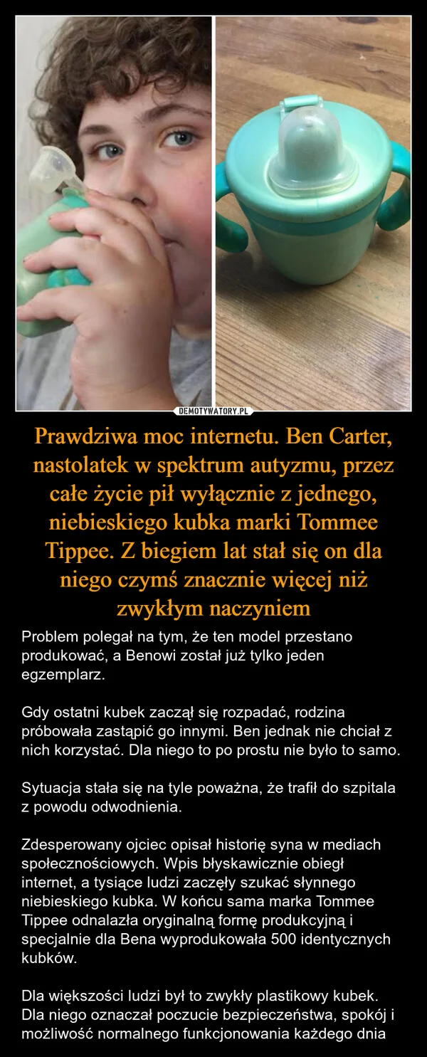 Prawdziwa moc internetu. Ben Carter, nastolatek w spektrum autyzmu, przez całe życie pił wyłącznie z jednego, niebieskiego kubka marki Tommee Tippee. Z biegiem lat stał się on dla niego czymś znacznie więcej niż zwykłym naczyniem