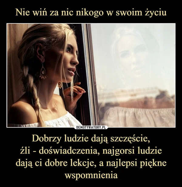 
    Nie wiń za nic nikogo w swoim życiu Dobrzy ludzie dają szczęście, źli - doświadczenia, najgorsi ludzie dają ci dobre lekcje, a najlepsi piękne wspomnienia