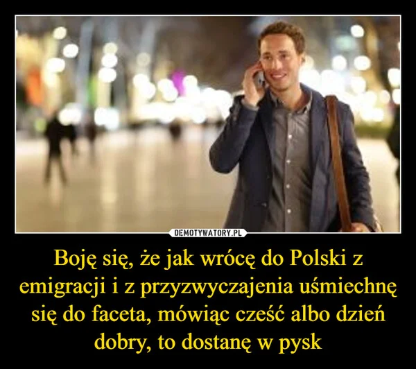 
    Boję się, że jak wrócę do Polski z emigracji i z przyzwyczajenia uśmiechnę się do faceta, mówiąc cześć albo dzień dobry, to dostanę w pysk