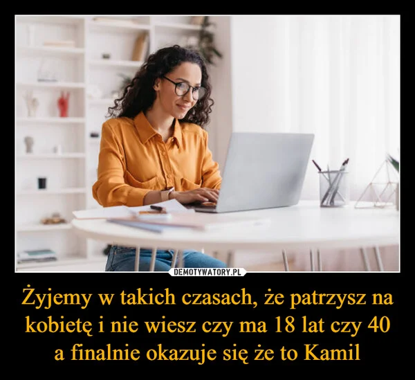 
    Żyjemy w takich czasach, że patrzysz na kobietę i nie wiesz czy ma 18 lat czy 40 a finalnie okazuje się że to Kamil