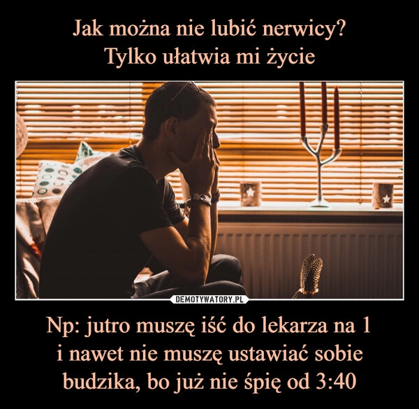 
    Jak można nie lubić nerwicy?
Tylko ułatwia mi życie Np: jutro muszę iść do lekarza na 1
i nawet nie muszę ustawiać sobie budzika, bo już nie śpię od 3:40