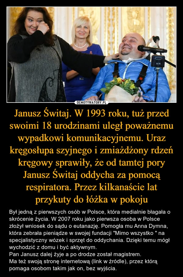 
    Janusz Świtaj. W 1993 roku, tuż przed swoimi 18 urodzinami uległ poważnemu wypadkowi komunikacyjnemu. Uraz kręgosłupa szyjnego i zmiażdżony rdzeń kręgowy sprawiły, że od tamtej pory Janusz Świtaj oddycha za pomocą respiratora. Przez kilkanaście lat przykuty do łóżka w pokoju