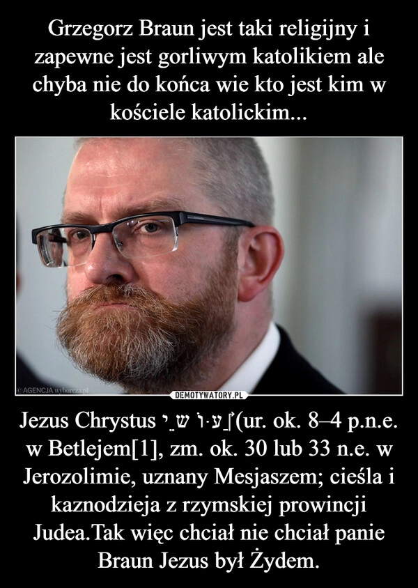 
    Grzegorz Braun jest taki religijny i zapewne jest gorliwym katolikiem ale chyba nie do końca wie kto jest kim w kościele katolickim... Jezus Chrystus יֵשׁוּעַ‎ (ur. ok. 8–4 p.n.e. w Betlejem[1], zm. ok. 30 lub 33 n.e. w Jerozolimie, uznany Mesjaszem; cieśla i kaznodzieja z rzymskiej prowincji Judea.Tak więc chciał nie chciał panie Braun Jezus był Żydem.