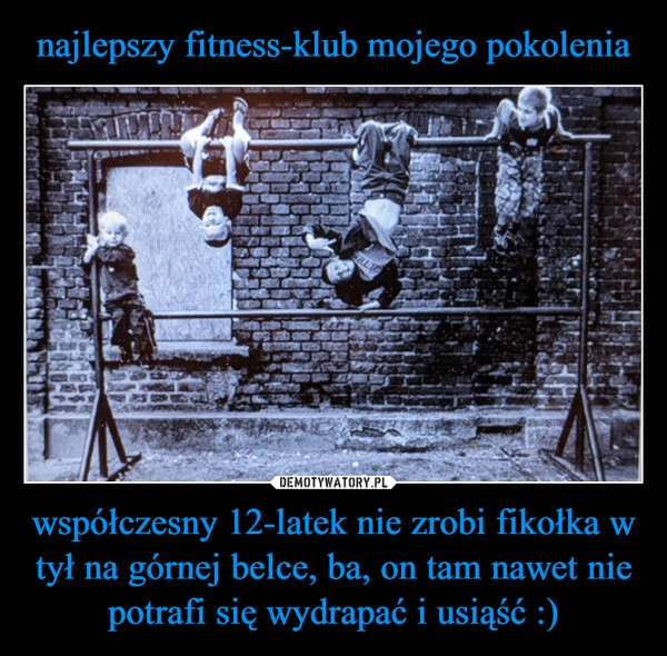 
    najlepszy fitness-klub mojego pokolenia współczesny 12-latek nie zrobi fikołka w tył na górnej belce, ba, on tam nawet nie potrafi się wydrapać i usiąść :)