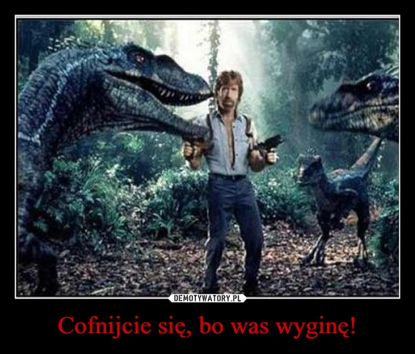 
    Cofnijcie się, bo was wyginę!