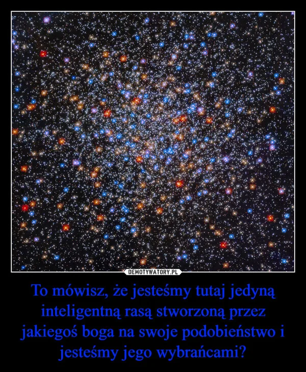 
    To mówisz, że jesteśmy tutaj jedyną inteligentną rasą stworzoną przez jakiegoś boga na swoje podobieństwo i jesteśmy jego wybrańcami?