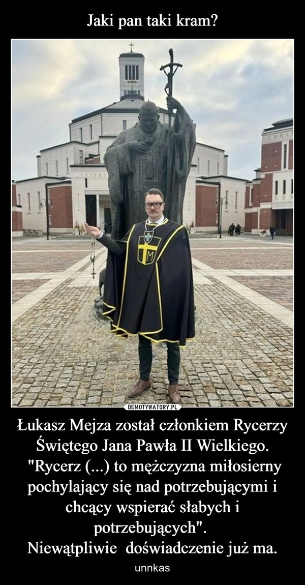 
    Jaki pan taki kram? Łukasz Mejza został członkiem Rycerzy Świętego Jana Pawła II Wielkiego.
 "Rycerz (...) to mężczyzna miłosierny pochylający się nad potrzebującymi i chcący wspierać słabych i potrzebujących". 
Niewątpliwie  doświadczenie już ma.