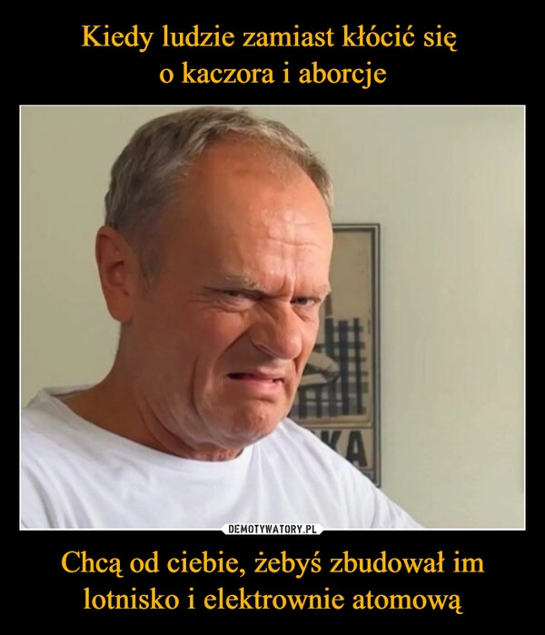 
    Kiedy ludzie zamiast kłócić się 
o kaczora i aborcje Chcą od ciebie, żebyś zbudował im lotnisko i elektrownie atomową