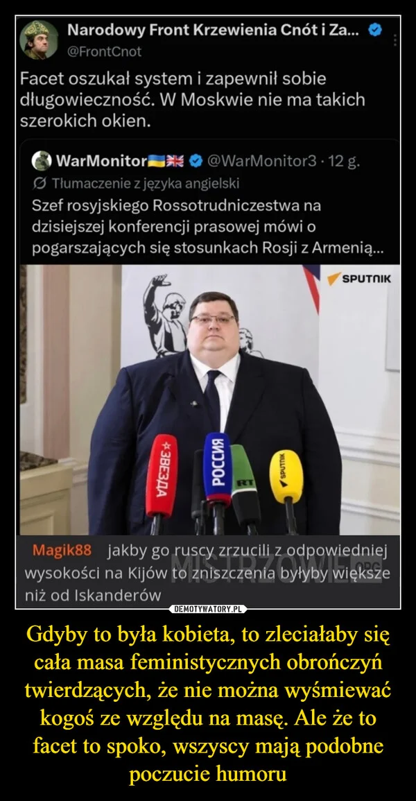 
    Gdyby to była kobieta, to zleciałaby się cała masa feministycznych obrończyń twierdzących, że nie można wyśmiewać kogoś ze względu na masę. Ale że to facet to spoko, wszyscy mają podobne poczucie humoru