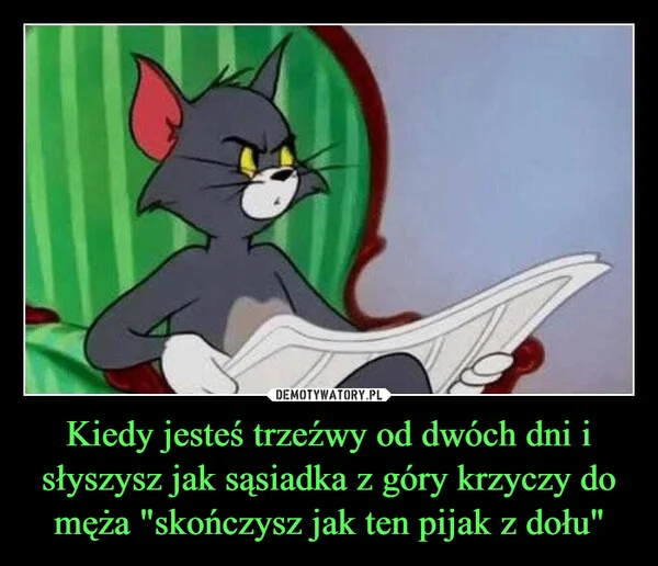 
    Kiedy jesteś trzeźwy od dwóch dni i słyszysz jak sąsiadka z góry krzyczy do męża 