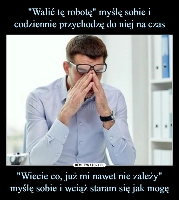 
    "Walić tę robotę" myślę sobie i codziennie przychodzę do niej na czas "Wiecie co, już mi nawet nie zależy" myślę sobie i wciąż staram się jak mogę