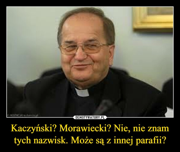 
    Kaczyński? Morawiecki? Nie, nie znam tych nazwisk. Może są z innej parafii?