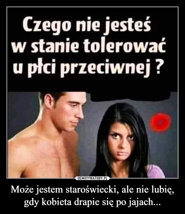 
    Może jestem staroświecki, ale nie lubię, gdy kobieta drapie się po jajach...