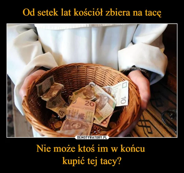 
    Od setek lat kościół zbiera na tacę Nie może ktoś im w końcu kupić tej tacy?
