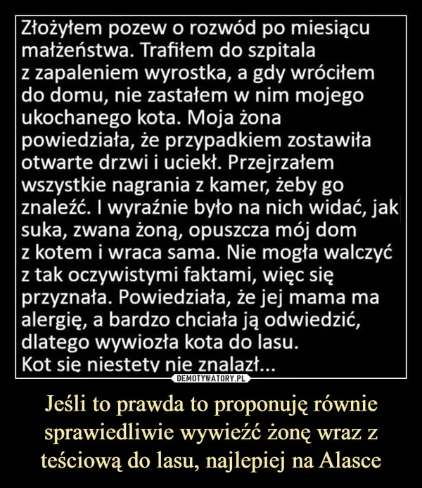 
    Jeśli to prawda to proponuję równie sprawiedliwie wywieźć żonę wraz z teściową do lasu, najlepiej na Alasce