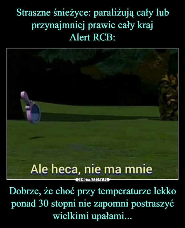 
    
Straszne śnieżyce: paraliżują cały lub przynajmniej prawie cały kraj
Alert RCB: Dobrze, że choć przy temperaturze lekko ponad 30 stopni nie zapomni postraszyć wielkimi upałami... 