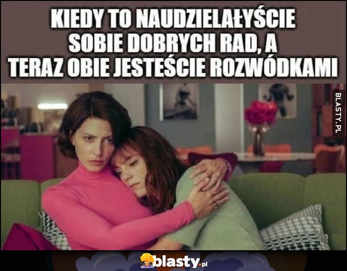 
    Kiedy to naudzielałyście sobie dobrych rad, a teraz obie jesteście rozwódkami