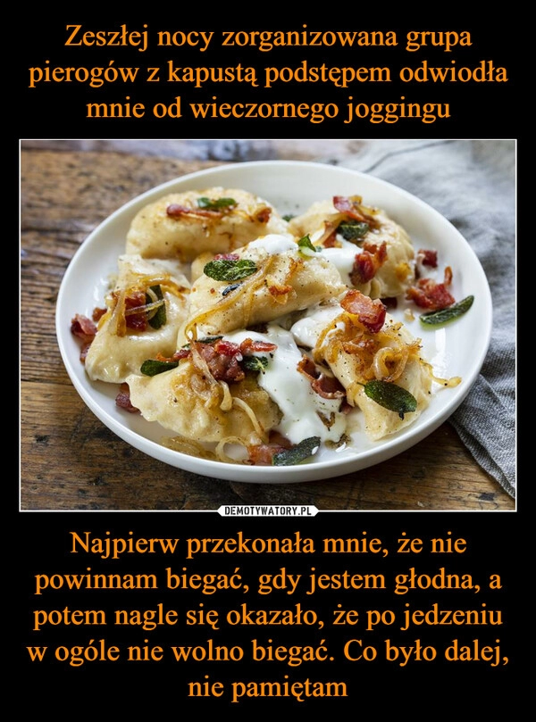 
    Zeszłej nocy zorganizowana grupa pierogów z kapustą podstępem odwiodła mnie od wieczornego joggingu Najpierw przekonała mnie, że nie powinnam biegać, gdy jestem głodna, a potem nagle się okazało, że po jedzeniu w ogóle nie wolno biegać. Co było dalej, nie pamiętam