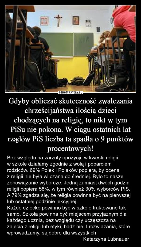 
    Gdyby obliczać skuteczność zwalczania chrześcijaństwa ilością dzieci chodzących na religię, to nikt w tym PiSu nie pokona. W ciągu ostatnich lat rządów PiS liczba ta spadła o 9 punktów procentowych!