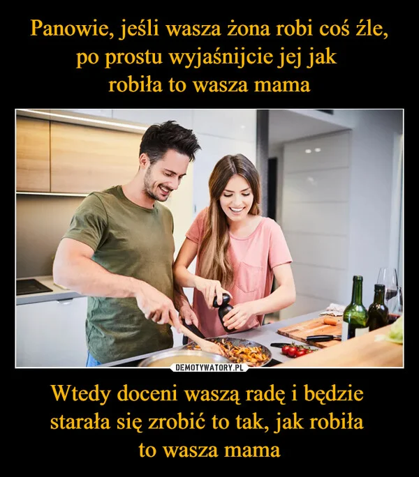 
    Panowie, jeśli wasza żona robi coś źle, po prostu wyjaśnijcie jej jak robiła to wasza mama Wtedy doceni waszą radę i będzie starała się zrobić to tak, jak robiła to wasza mama