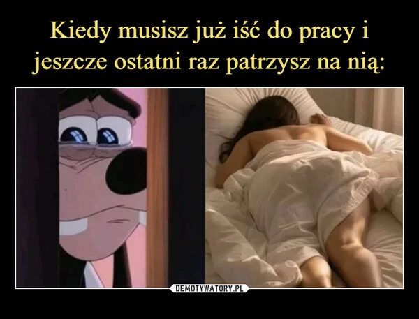 
    Kiedy musisz już iść do pracy i jeszcze ostatni raz patrzysz na nią: