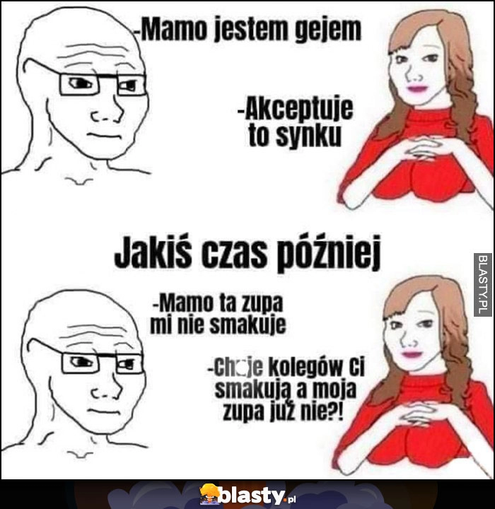 
    Mamo jestem gejem, akceptuję to synku, mamo zupa mi nie smakuje, członki kolegów ci smakują a moja zupa już nie?