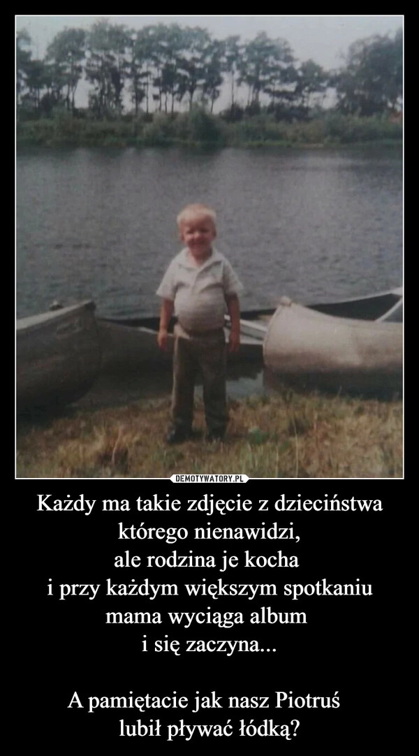 
    Każdy ma takie zdjęcie z dzieciństwa którego nienawidzi,
ale rodzina je kocha 
i przy każdym większym spotkaniu mama wyciąga album 
i się zaczyna...

A pamiętacie jak nasz Piotruś  
lubił pływać łódką?