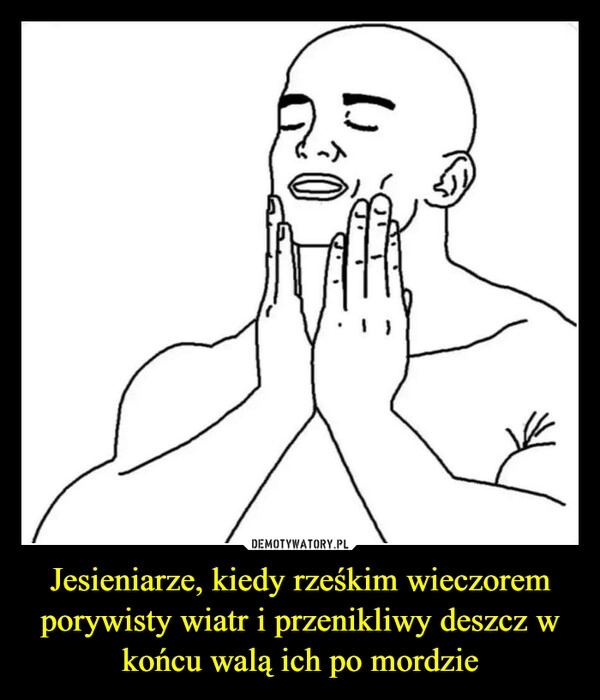 
    Jesieniarze, kiedy rześkim wieczorem porywisty wiatr i przenikliwy deszcz w końcu walą ich po mordzie