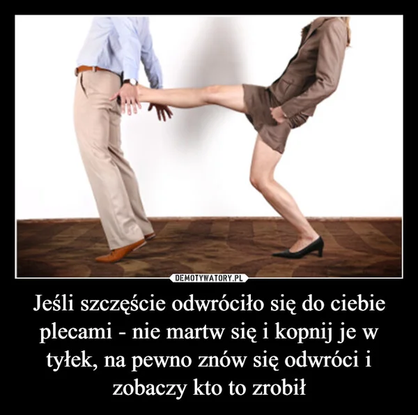 
    Jeśli szczęście odwróciło się do ciebie plecami - nie martw się i kopnij je w tyłek, na pewno znów się odwróci i zobaczy kto to zrobił