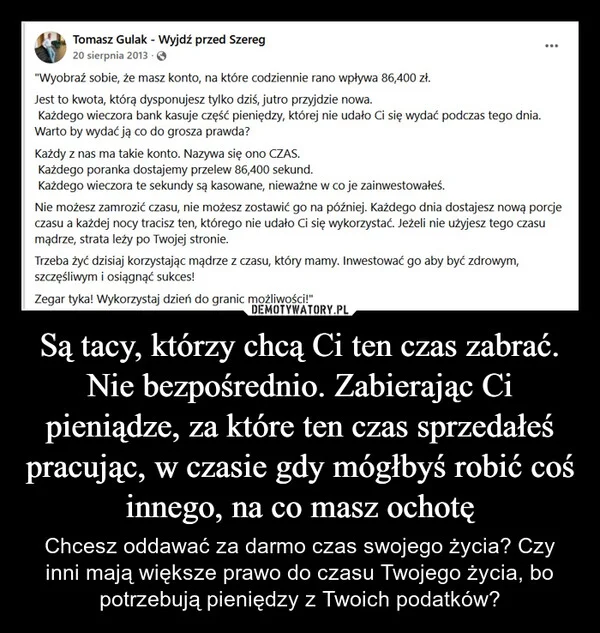 
    Są tacy, którzy chcą Ci ten czas zabrać. Nie bezpośrednio. Zabierając Ci pieniądze, za które ten czas sprzedałeś pracując, w czasie gdy mógłbyś robić coś innego, na co masz ochotę