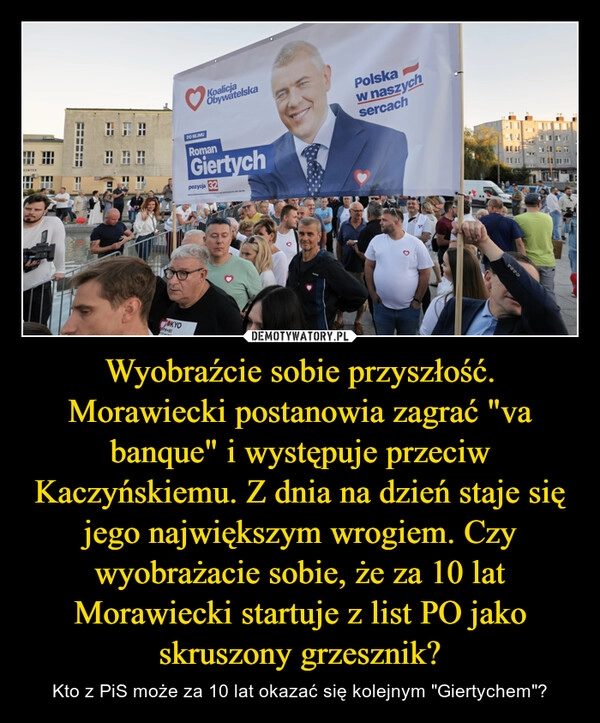 
    Wyobraźcie sobie przyszłość. Morawiecki postanowia zagrać "va banque" i występuje przeciw Kaczyńskiemu. Z dnia na dzień staje się jego największym wrogiem. Czy wyobrażacie sobie, że za 10 lat Morawiecki startuje z list PO jako skruszony grzesznik?