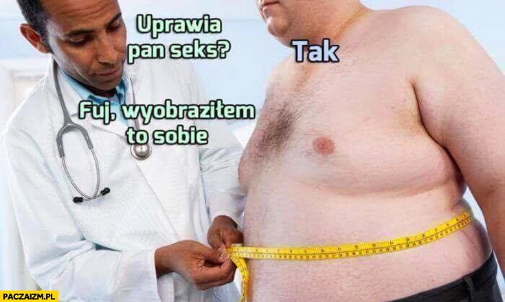 
    Uprawia pan seks? Tak. Fuj, wyobraziłem to sobie. Gruby mężczyzna facet