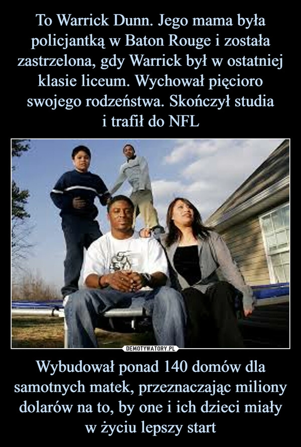 
    To Warrick Dunn. Jego mama była policjantką w Baton Rouge i została zastrzelona, gdy Warrick był w ostatniej klasie liceum. Wychował pięcioro swojego rodzeństwa. Skończył studia
i trafił do NFL Wybudował ponad 140 domów dla samotnych matek, przeznaczając miliony dolarów na to, by one i ich dzieci miały w życiu lepszy start