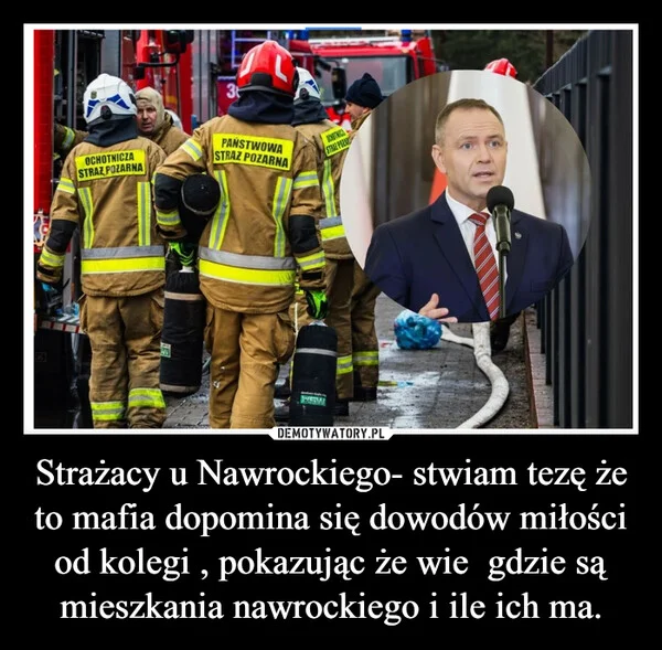 
    Strażacy u Nawrockiego- stwiam tezę że to mafia dopomina się dowodów miłości od kolegi , pokazując że wie gdzie są mieszkania nawrockiego i ile ich ma.