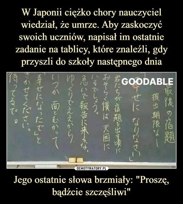 
    W Japonii ciężko chory nauczyciel wiedział, że umrze. Aby zaskoczyć swoich uczniów, napisał im ostatnie zadanie na tablicy, które znaleźli, gdy przyszli do szkoły następnego dnia Jego ostatnie słowa brzmiały: "Proszę, bądźcie szczęśliwi"