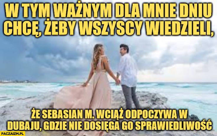 
    Ślub w tym ważnym dla mnie dniu chcę żeby wszyscy wiedzieli, że Sebastian M. wciąż odpoczywa w Dubaju gdzie nie dosięga go sprawiedliwość