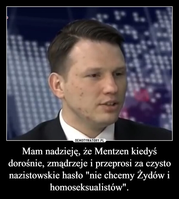 
    Mam nadzieję, że Mentzen kiedyś dorośnie, zmądrzeje i przeprosi za czysto nazistowskie hasło "nie chcemy Żydów i homoseksualistów".