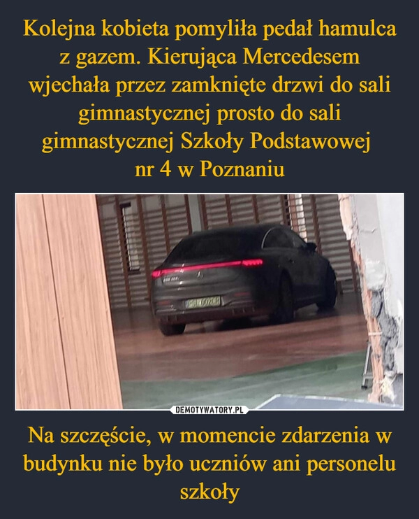 
    Kolejna kobieta pomyliła pedał hamulca z gazem. Kierująca Mercedesem wjechała przez zamknięte drzwi do sali gimnastycznej prosto do sali gimnastycznej Szkoły Podstawowej 
nr 4 w Poznaniu Na szczęście, w momencie zdarzenia w budynku nie było uczniów ani personelu szkoły