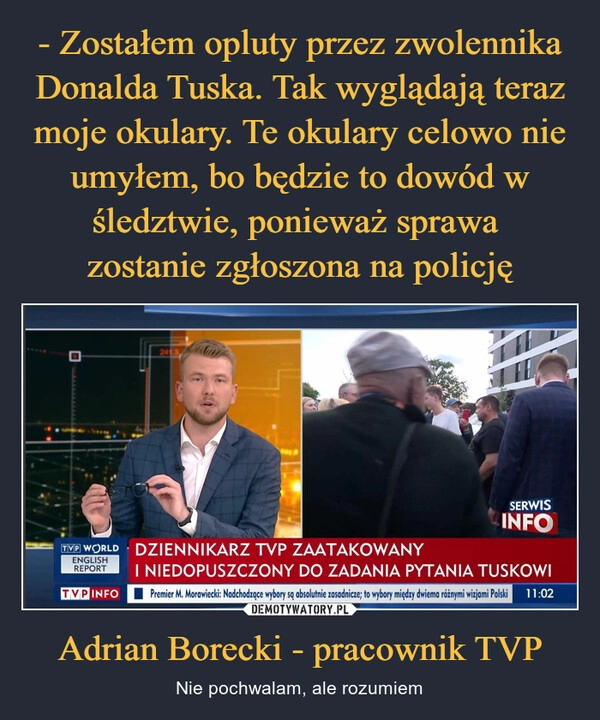 
    - Zostałem opluty przez zwolennika Donalda Tuska. Tak wyglądają teraz moje okulary. Te okulary celowo nie umyłem, bo będzie to dowód w śledztwie, ponieważ sprawa 
zostanie zgłoszona na policję Adrian Borecki - pracownik TVP