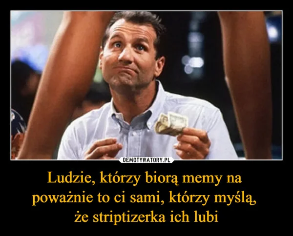 
    Ludzie, którzy biorą memy na poważnie to ci sami, którzy myślą, że striptizerka ich lubi