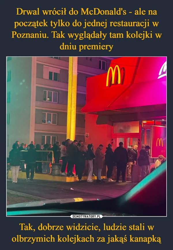 
    Drwal wrócił do McDonald's - ale na początek tylko do jednej restauracji w Poznaniu. Tak wyglądały tam kolejki w dniu premiery Tak, dobrze widzicie, ludzie stali w olbrzymich kolejkach za jakąś kanapką