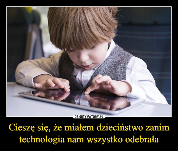 
    Cieszę się, że miałem dzieciństwo zanim technologia nam wszystko odebrała